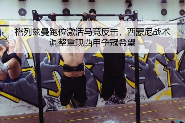 格列兹曼跑位激活马竞反击，西蒙尼战术调整重现西甲争冠希望